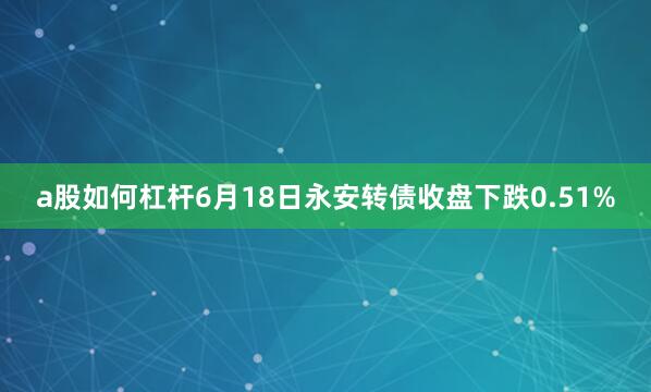 a股如何杠杆6月18日永安转债收盘下跌0.51%
