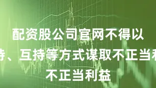 配资股公司官网不得以代持、互持等方式谋取不正当利益
