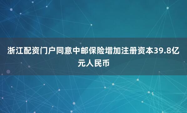 浙江配资门户同意中邮保险增加注册资本39.8亿元人民币