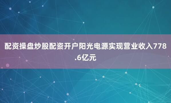 配资操盘炒股配资开户阳光电源实现营业收入778.6亿元