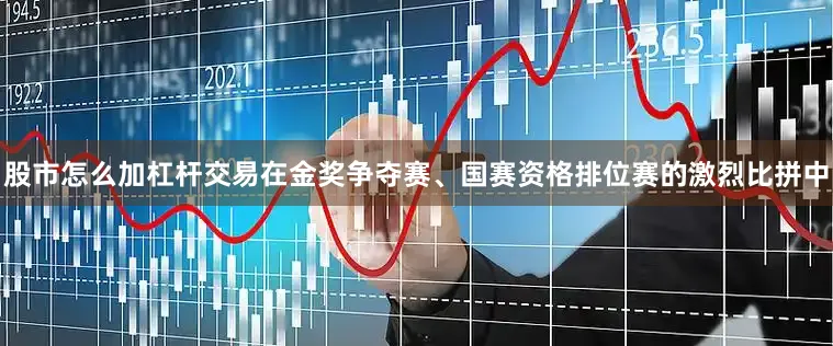 股市怎么加杠杆交易在金奖争夺赛、国赛资格排位赛的激烈比拼中