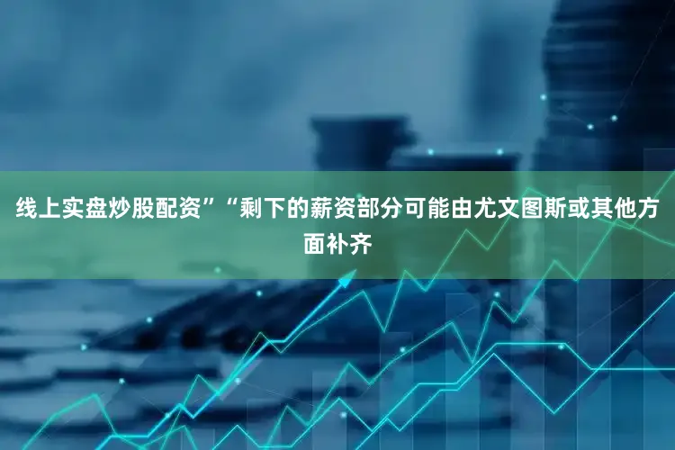 线上实盘炒股配资”“剩下的薪资部分可能由尤文图斯或其他方面补齐