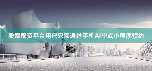 股票配资平台用户只需通过手机APP或小程序预约