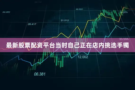 最新股票配资平台当时自己正在店内挑选手镯