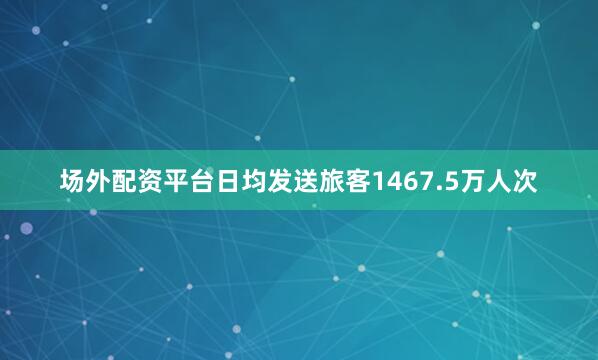 场外配资平台日均发送旅客1467.5万人次
