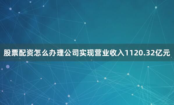 股票配资怎么办理公司实现营业收入1120.32亿元