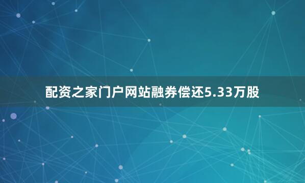配资之家门户网站融券偿还5.33万股